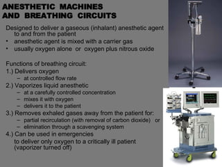 ANESTHETIC  MACHINES  AND  BREATHING  CIRCUITS Designed to deliver a gaseous (inhalant) anesthetic agent to and from the patient anesthetic agent is mixed with a carrier gas  usually oxygen alone  or  oxygen plus nitrous oxide Functions of breathing circuit: 1.) Delivers oxygen  at controlled flow rate 2.) Vaporizes liquid anesthetic  at a carefully controlled concentration mixes it with oxygen delivers it to the patient 3.) Removes exhaled gases away from the patient for:  partial recirculation (with removal of carbon dioxide)  or elimination through a scavenging system 4.) Can be used in emergencies to deliver only oxygen to a critically ill patient  (vaporizer turned off) 