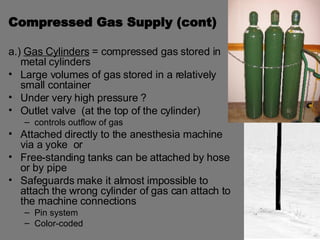 Compressed Gas Supply (cont) a.)  Gas Cylinders  = compressed gas stored in metal cylinders  Large volumes of gas stored in a relatively small container Under very high pressure ? Outlet valve  (at the top of the cylinder)  controls outflow of gas Attached directly to the anesthesia machine via a yoke  or Free-standing tanks can be attached by hose or by pipe Safeguards make it almost impossible to attach the wrong cylinder of gas can attach to the machine connections Pin system  Color-coded 