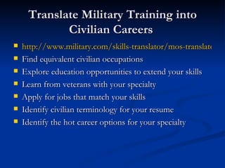 Translate Military Training into Civilian Careers  http://www.military.com/skills-translator/mos-translator Find equivalent civilian occupations  Explore education opportunities to extend your skills  Learn from veterans with your specialty Apply for jobs that match your skills  Identify civilian terminology for your resume  Identify the hot career options for your specialty 