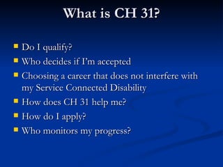 What is CH 31? Do I qualify? Who decides if I’m accepted Choosing a career that does not interfere with my Service Connected Disability How does CH 31 help me? How do I apply? Who monitors my progress? 