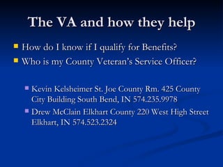 The VA and how they help How do I know if I qualify for Benefits? Who is my County Veteran’s Service Officer? Kevin Kelsheimer St. Joe County Rm. 425 County City Building South Bend, IN 574.235.9978 Drew McClain Elkhart County 220 West High Street Elkhart, IN 574.523.2324 