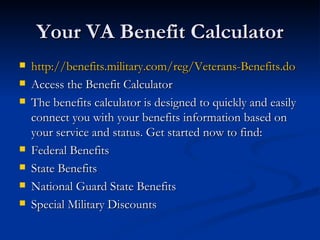 Your VA Benefit Calculator http://benefits.military.com/reg/Veterans-Benefits.do Access the Benefit Calculator The benefits calculator is designed to quickly and easily connect you with your benefits information based on your service and status. Get started now to find: Federal Benefits  State Benefits  National Guard State Benefits  Special Military Discounts  