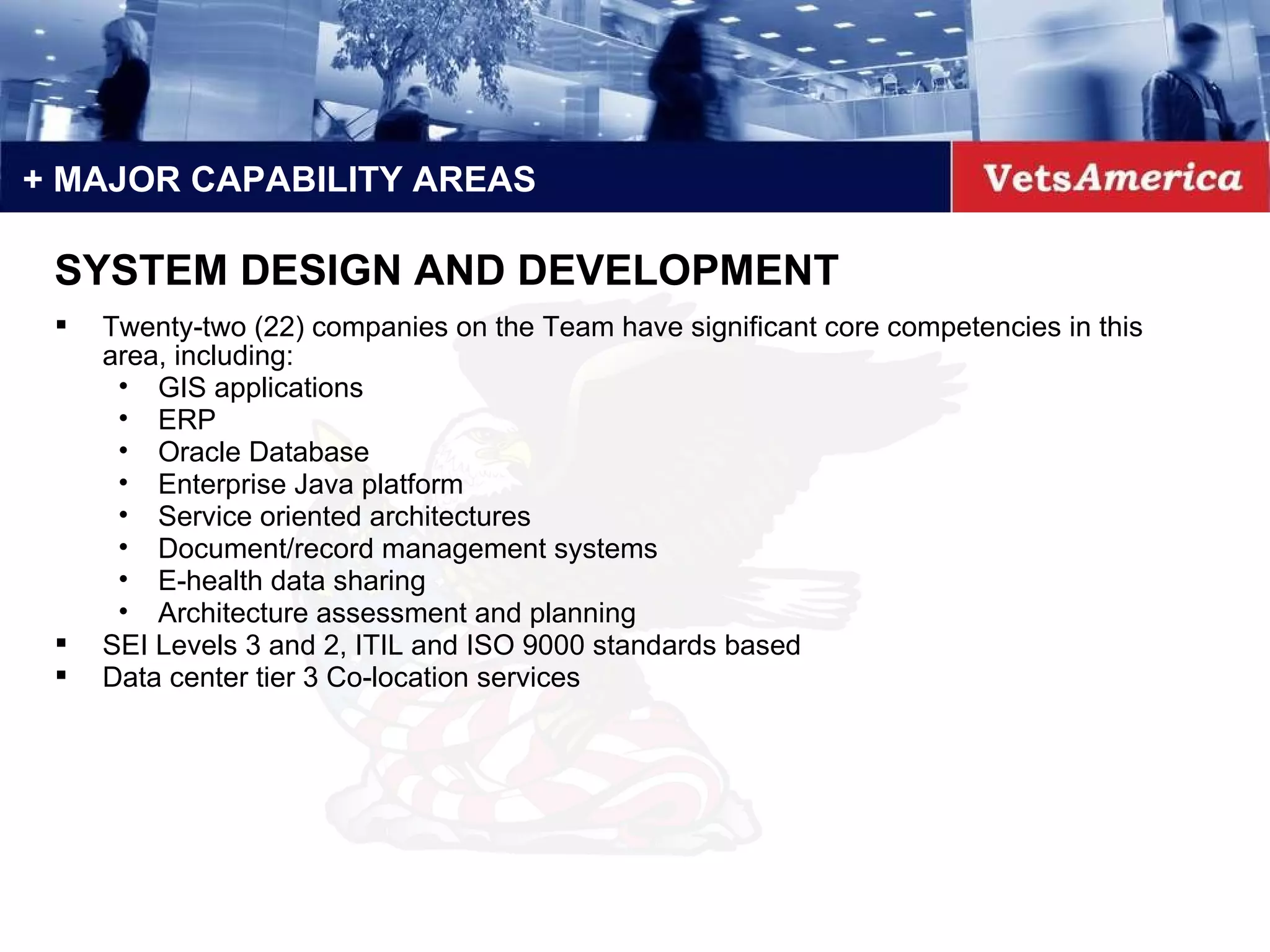 + MAJOR CAPABILITY AREAS Twenty-two (22) companies on the Team have significant core competencies in this area, including: GIS applications ERP Oracle Database  Enterprise Java platform Service oriented architectures Document/record management systems E-health data sharing Architecture assessment and planning SEI Levels 3 and 2, ITIL and ISO 9000 standards based Data center tier 3 Co-location services SYSTEM DESIGN AND DEVELOPMENT 