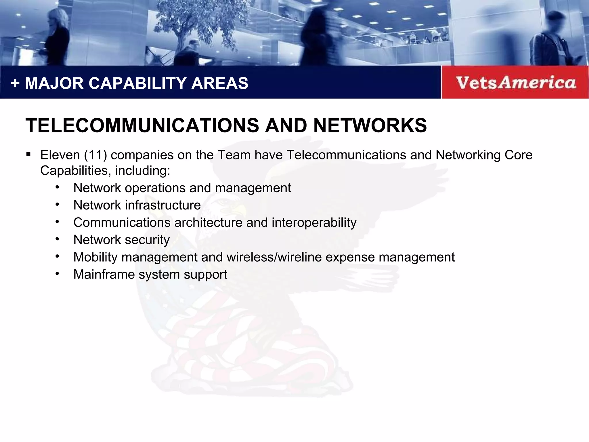 + MAJOR CAPABILITY AREAS Eleven (11) companies on the Team have Telecommunications and Networking Core Capabilities, including: Network operations and management Network infrastructure Communications architecture and interoperability Network security Mobility management and wireless/wireline expense management Mainframe system support TELECOMMUNICATIONS AND NETWORKS 