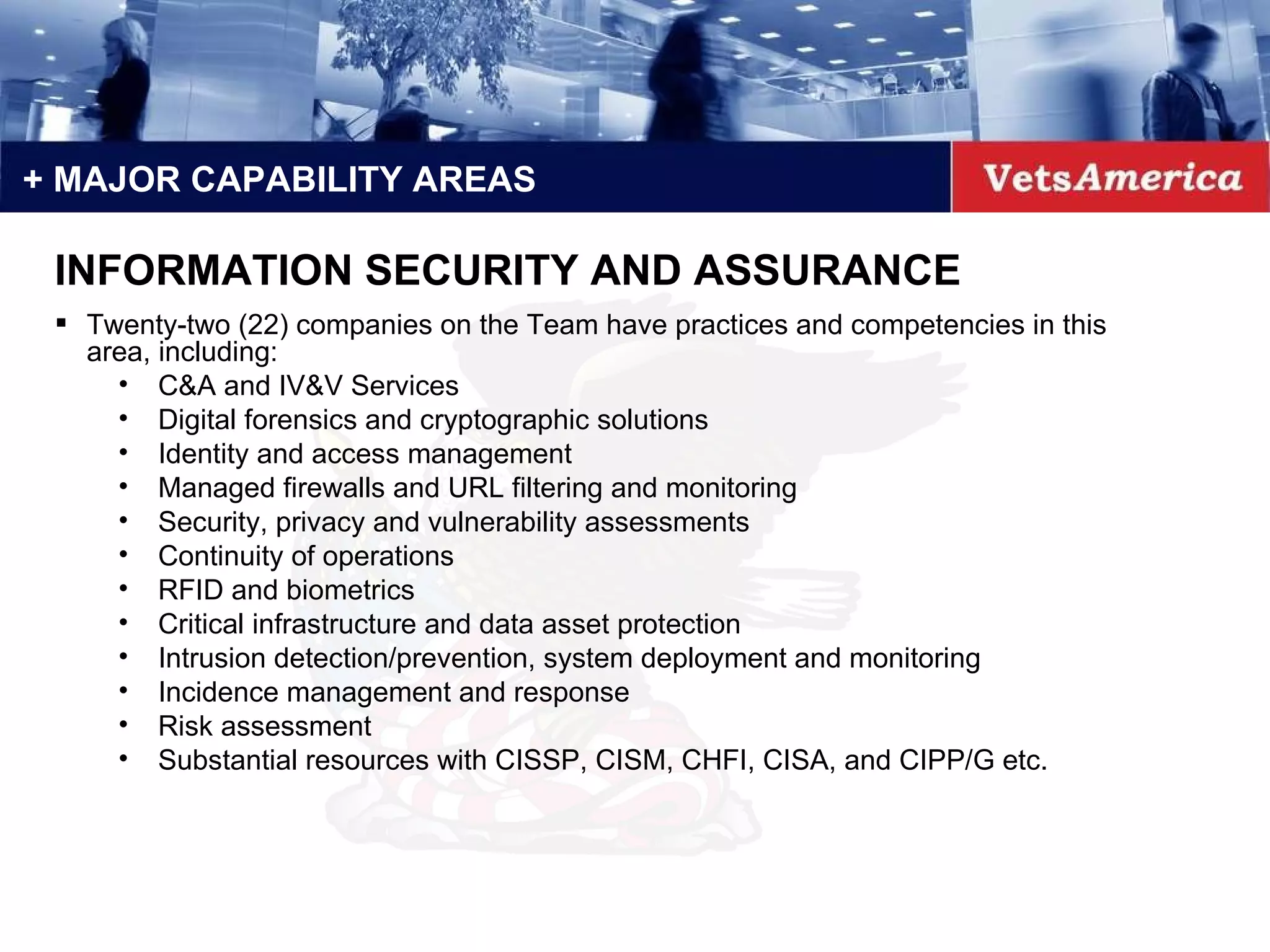 Twenty-two (22) companies on the Team have practices and competencies in this area, including: C&A and IV&V Services Digital forensics and cryptographic solutions Identity and access management Managed firewalls and URL filtering and monitoring Security, privacy and vulnerability assessments Continuity of operations RFID and biometrics Critical infrastructure and data asset protection Intrusion detection/prevention, system deployment and monitoring Incidence management and response Risk assessment Substantial resources with CISSP, CISM, CHFI, CISA, and CIPP/G etc. + MAJOR CAPABILITY AREAS INFORMATION SECURITY AND ASSURANCE 