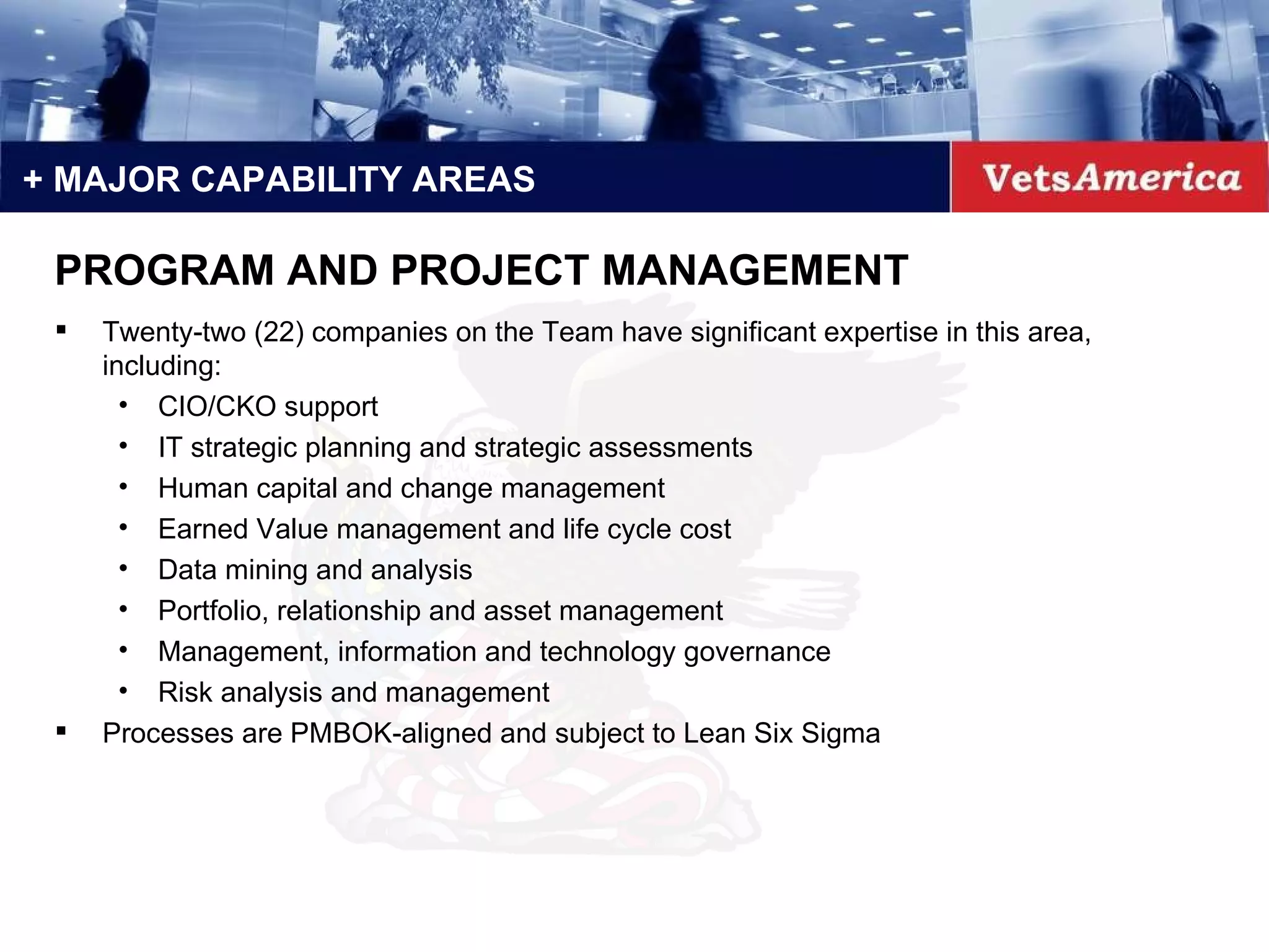 + MAJOR CAPABILITY AREAS Twenty-two (22) companies on the Team have significant expertise in this area, including: CIO/CKO support IT strategic planning and strategic assessments Human capital and change management Earned Value management and life cycle cost Data mining and analysis Portfolio, relationship and asset management Management, information and technology governance Risk analysis and management Processes are PMBOK-aligned and subject to Lean Six Sigma PROGRAM AND PROJECT MANAGEMENT 
