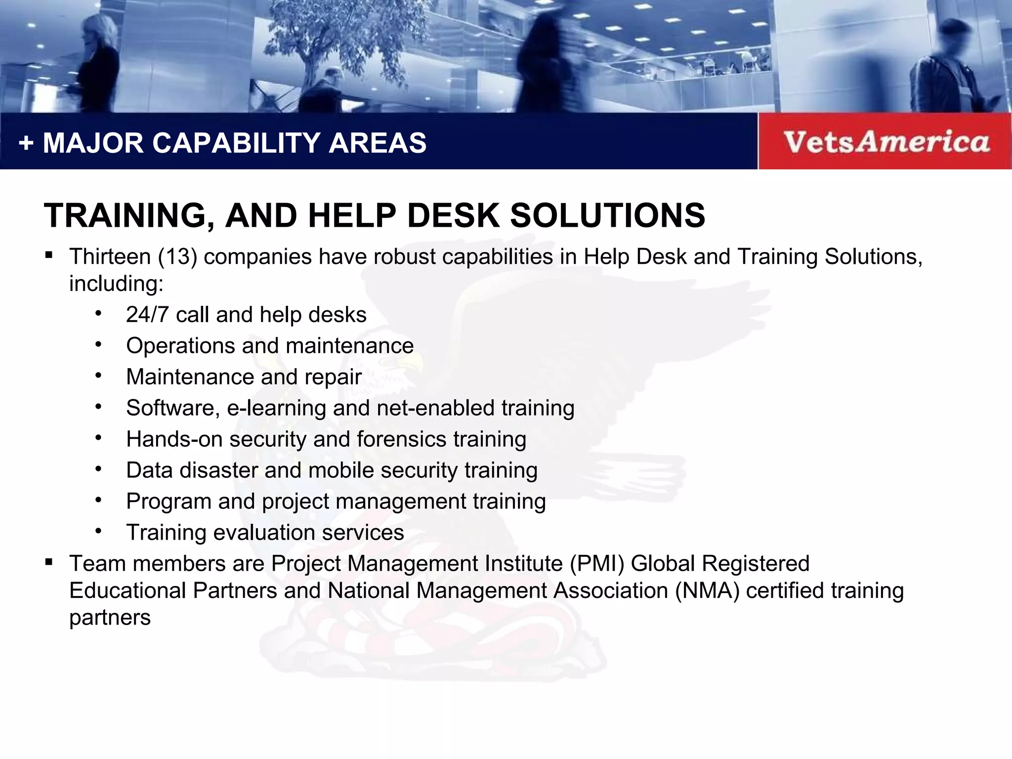 + MAJOR CAPABILITY AREAS Thirteen (13) companies have robust capabilities in Help Desk and Training Solutions, including: 24/7 call and help desks Operations and maintenance Maintenance and repair Software, e-learning and net-enabled training Hands-on security and forensics training Data disaster and mobile security training Program and project management training Training evaluation services  Team members are Project Management Institute (PMI) Global Registered Educational Partners and National Management Association (NMA) certified training partners TRAINING, AND HELP DESK SOLUTIONS 