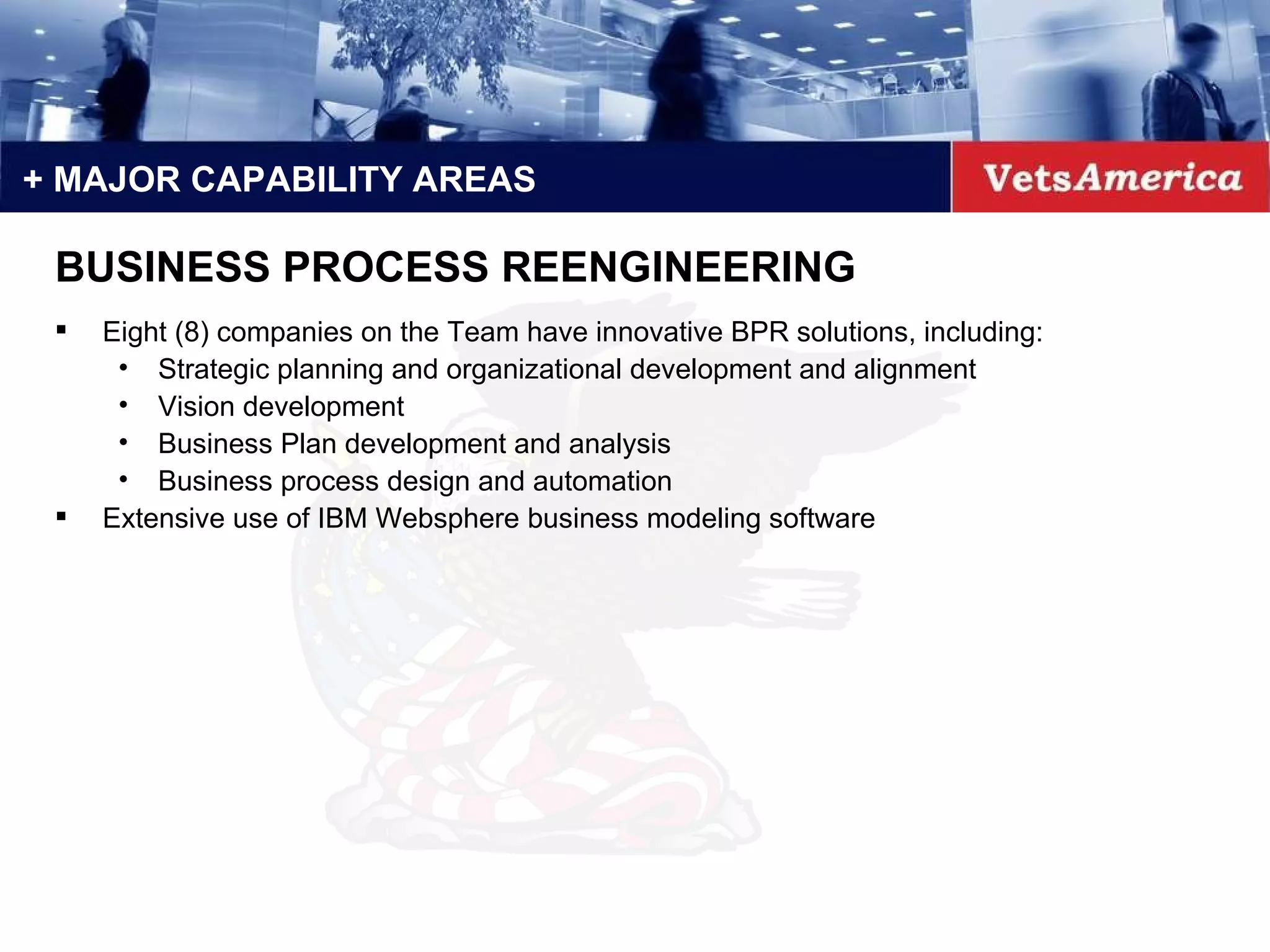 + MAJOR CAPABILITY AREAS Eight (8) companies on the Team have innovative BPR solutions, including: Strategic planning and organizational development and alignment Vision development Business Plan development and analysis Business process design and automation Extensive use of IBM Websphere business modeling software BUSINESS PROCESS REENGINEERING 