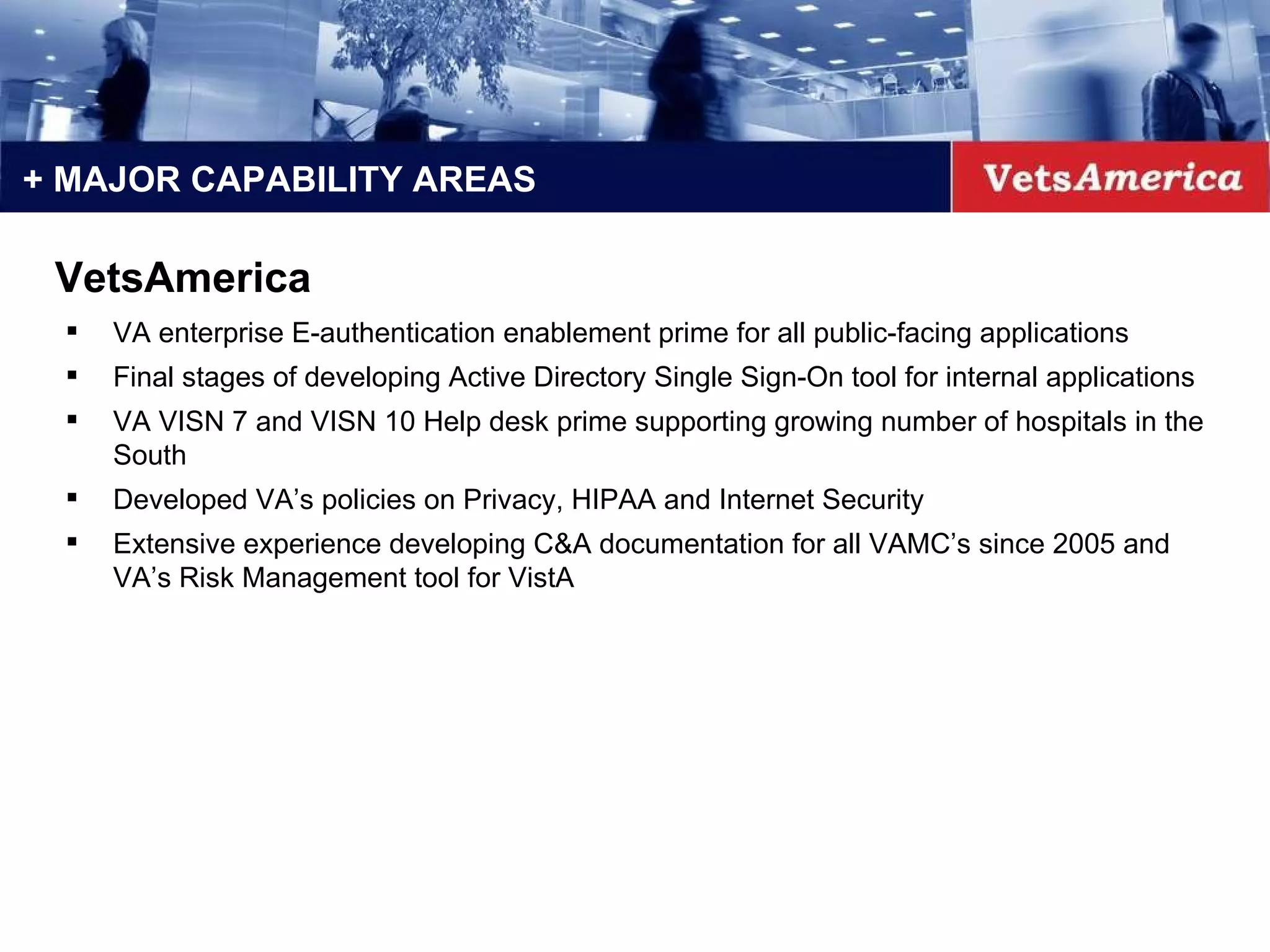 + MAJOR CAPABILITY AREAS VA enterprise E-authentication enablement prime for all public-facing applications Final stages of developing Active Directory Single Sign-On tool for internal applications VA VISN 7 and VISN 10 Help desk prime supporting growing number of hospitals in the South Developed VA’s policies on Privacy, HIPAA and Internet Security Extensive experience developing C&A documentation for all VAMC’s since 2005 and VA’s Risk Management tool for VistA VetsAmerica 