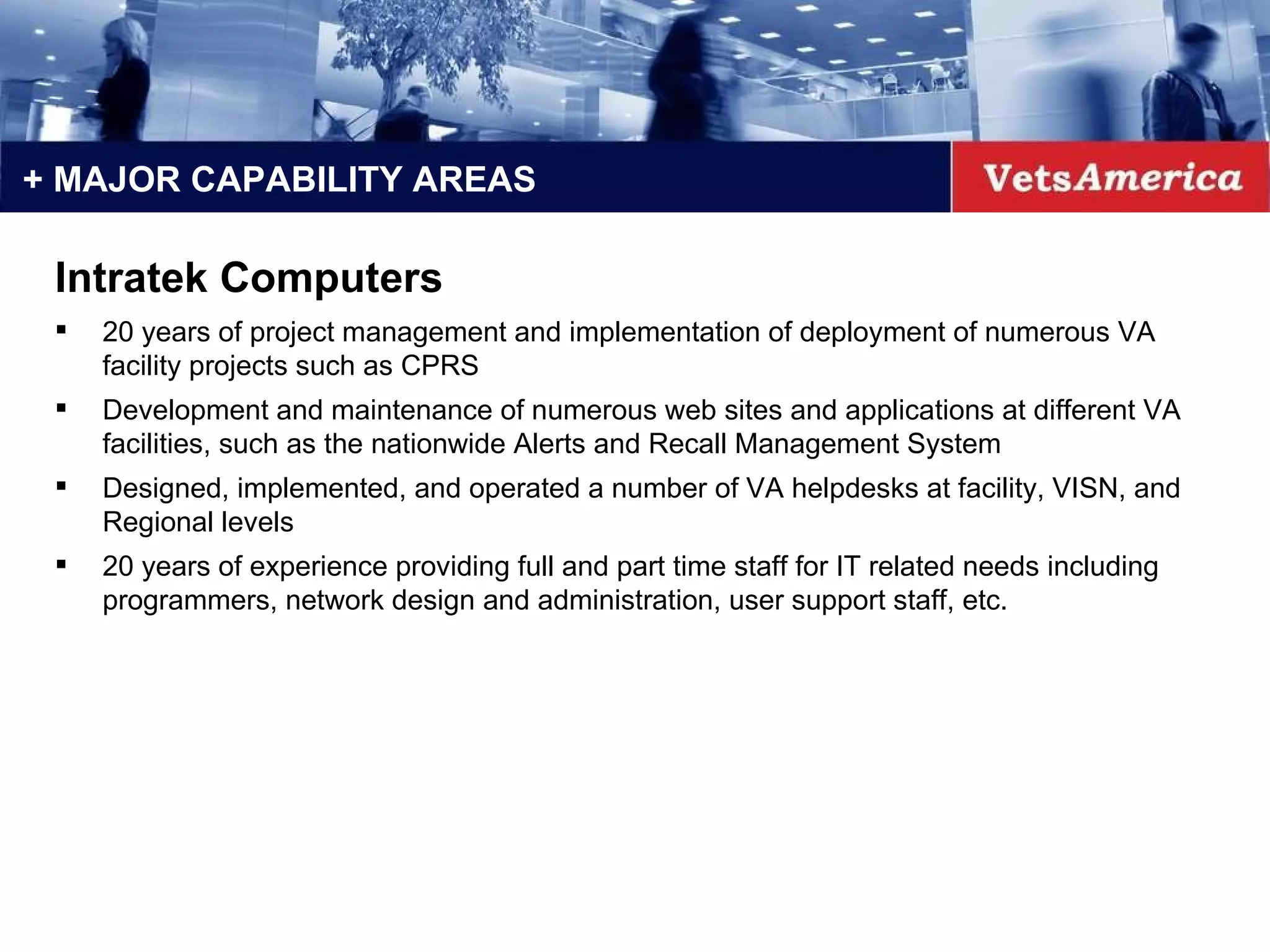 + MAJOR CAPABILITY AREAS Intratek Computers 20 years of project management and implementation of deployment of numerous VA facility projects such as CPRS  Development and maintenance of numerous web sites and applications at different VA facilities, such as the nationwide Alerts and Recall Management System  Designed, implemented, and operated a number of VA helpdesks at facility, VISN, and Regional levels  20 years of experience providing full and part time staff for IT related needs including programmers, network design and administration, user support staff, etc.  