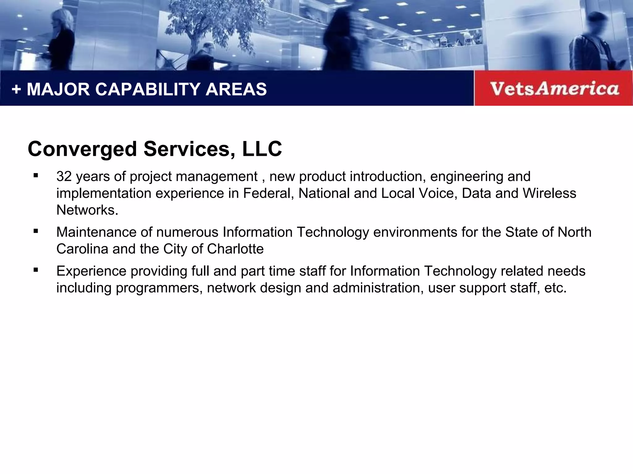 + MAJOR CAPABILITY AREAS Converged Services, LLC 32 years of project management , new product introduction, engineering and implementation experience in Federal, National and Local Voice, Data and Wireless Networks. Maintenance of numerous Information Technology environments for the State of North Carolina and the City of Charlotte  Experience providing full and part time staff for Information Technology related needs including programmers, network design and administration, user support staff, etc.  