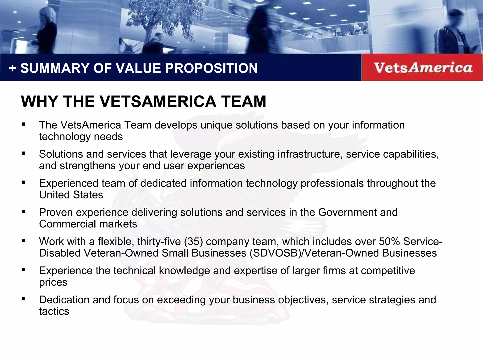 + SUMMARY OF VALUE PROPOSITION The VetsAmerica Team develops unique solutions based on your information technology needs Solutions and services that leverage your existing infrastructure, service capabilities, and strengthens your end user experiences Experienced team of dedicated information technology professionals throughout the United States  Proven experience delivering solutions and services in the Government and Commercial markets Work with a flexible, thirty-five (35) company team, which includes over 50% Service-Disabled Veteran-Owned Small Businesses (SDVOSB)/Veteran-Owned Businesses Experience the technical knowledge and expertise of larger firms at competitive prices Dedication and focus on exceeding your business objectives, service strategies and tactics WHY THE VETSAMERICA TEAM 