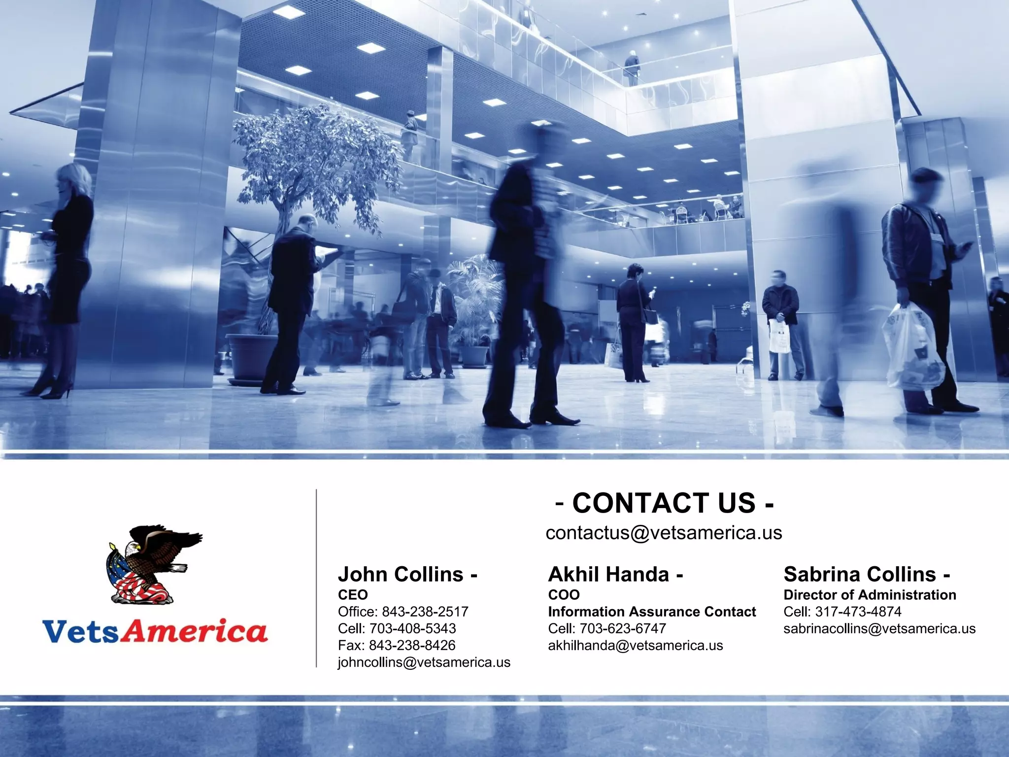 John Collins - CEO Office: 843-238-2517 Cell: 703-408-5343 Fax: 843-238-8426 [email_address] Akhil Handa - COO Information Assurance Contact Cell: 703-623-6747 [email_address] Sabrina Collins - Director of Administration Cell: 317-473-4874 [email_address] CONTACT US - [email_address] 