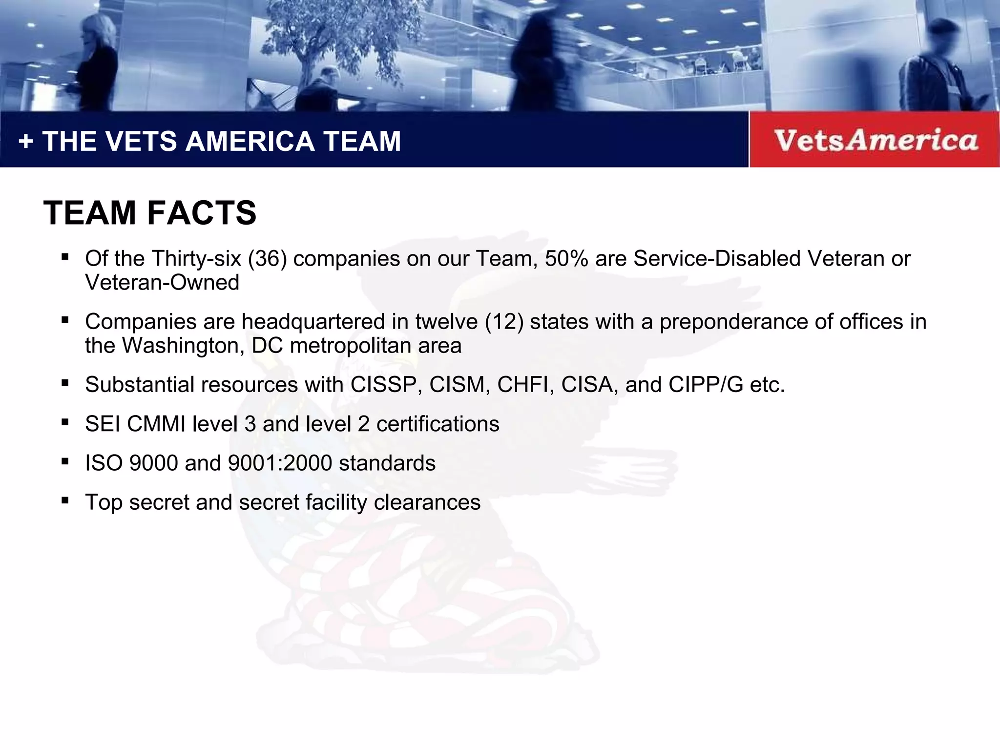 + THE VETS AMERICA TEAM TEAM FACTS Of the Thirty-six (36) companies on our Team, 50% are Service-Disabled Veteran or Veteran-Owned Companies are headquartered in twelve (12) states with a preponderance of offices in the Washington, DC metropolitan area Substantial resources with CISSP, CISM, CHFI, CISA, and CIPP/G etc. SEI CMMI level 3 and level 2 certifications ISO 9000 and 9001:2000 standards Top secret and secret facility clearances  