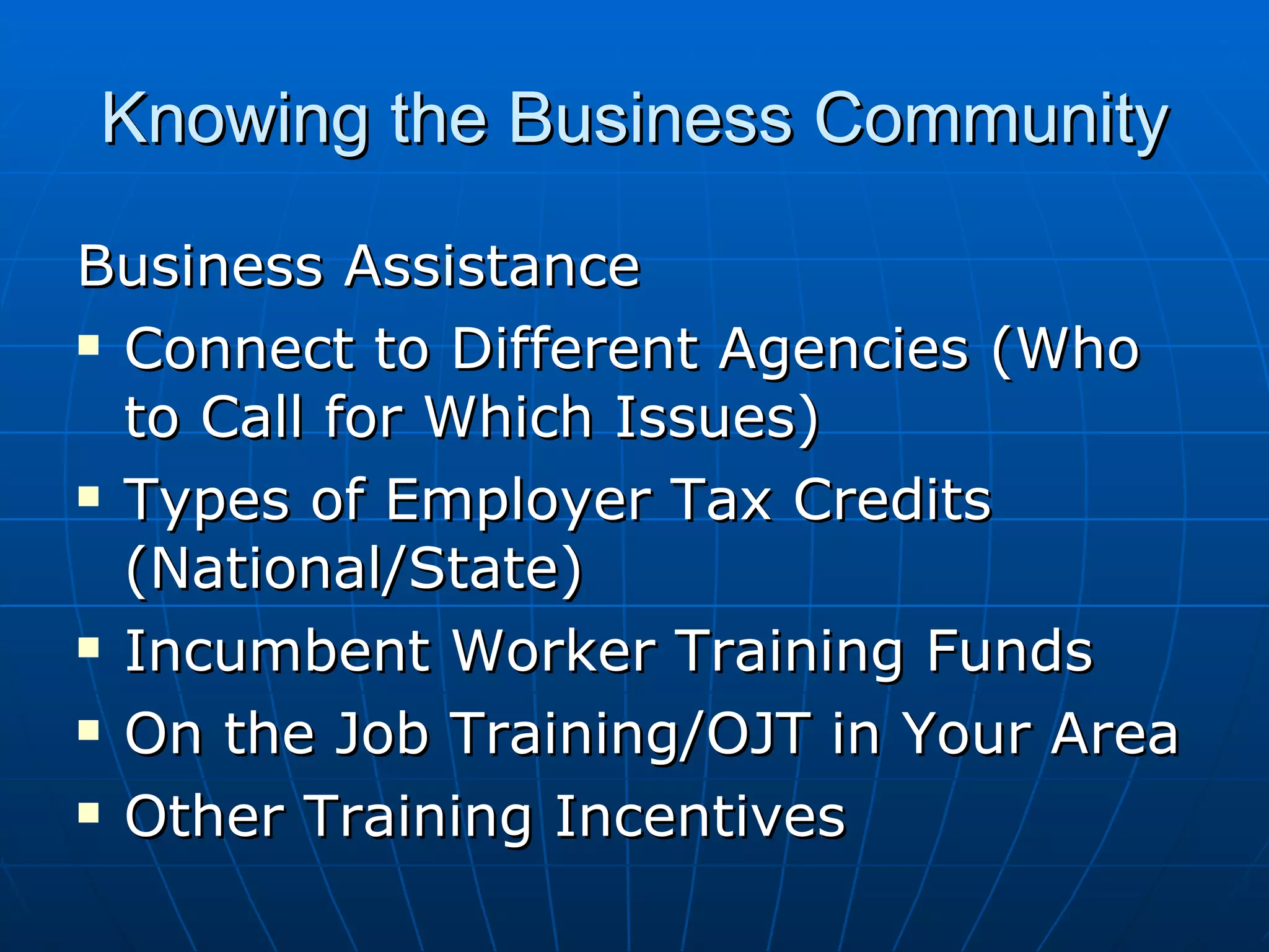 Knowing the Business Community Business Assistance Connect to Different Agencies (Who to Call for Which Issues) Types of Employer Tax Credits (National/State) Incumbent Worker Training Funds On the Job Training/OJT in Your Area Other Training Incentives 