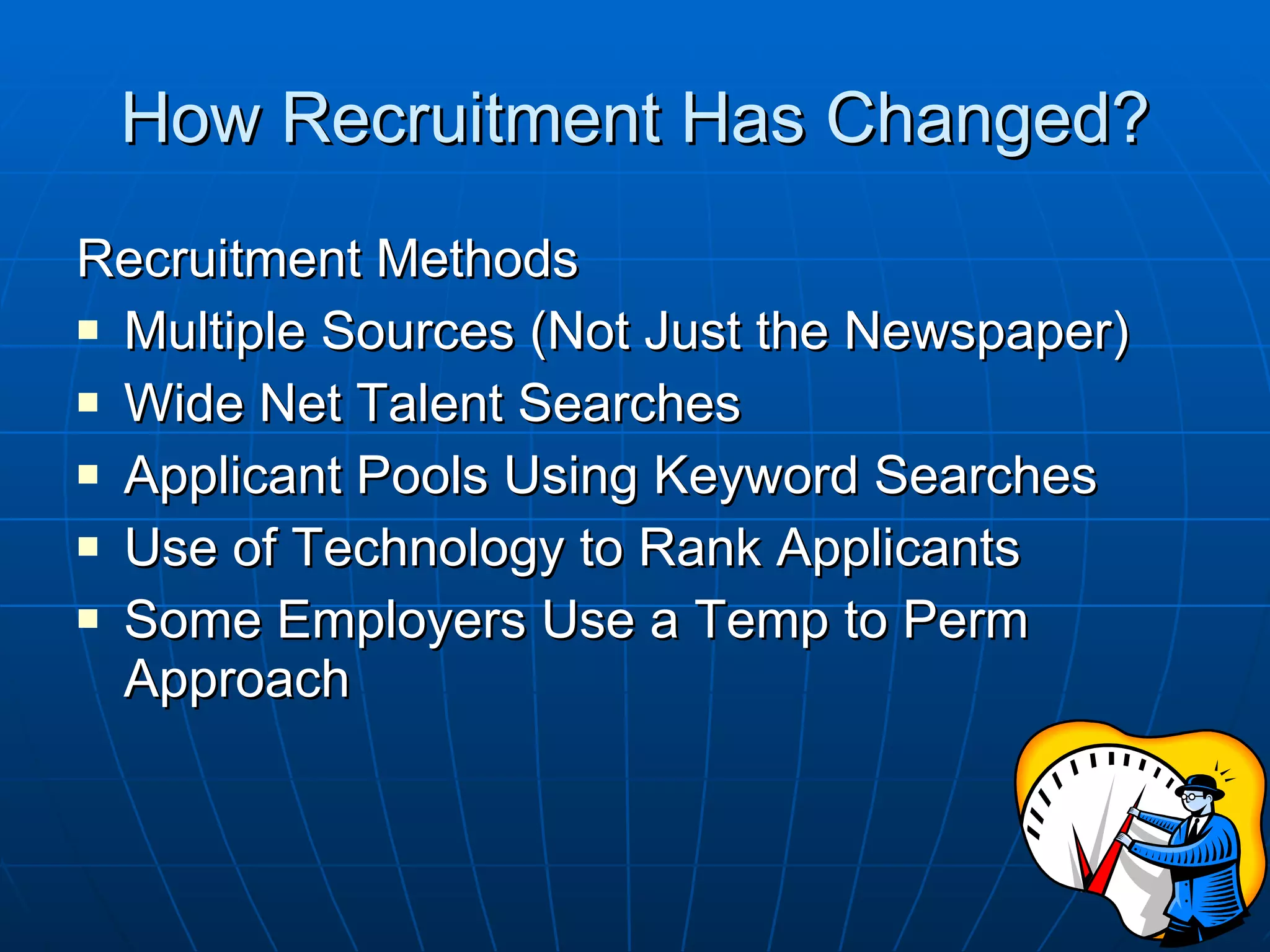 How Recruitment Has Changed? Recruitment Methods Multiple Sources (Not Just the Newspaper) Wide Net Talent Searches Applicant Pools Using Keyword Searches Use of Technology to Rank Applicants Some Employers Use a Temp to Perm Approach 
