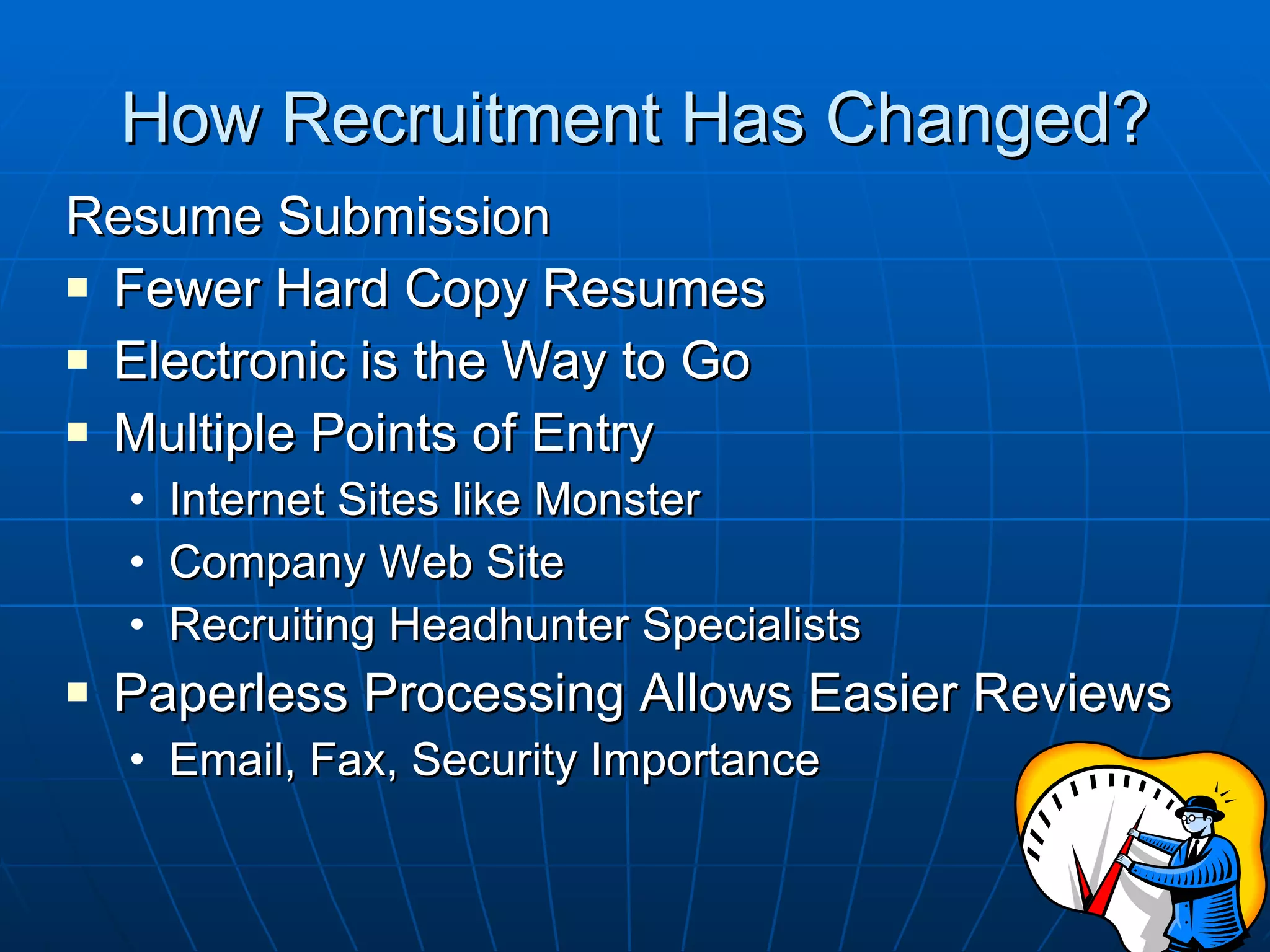 How Recruitment Has Changed? Resume Submission Fewer Hard Copy Resumes Electronic is the Way to Go Multiple Points of Entry Internet Sites like Monster Company Web Site Recruiting Headhunter Specialists Paperless Processing Allows Easier Reviews Email, Fax, Security Importance 