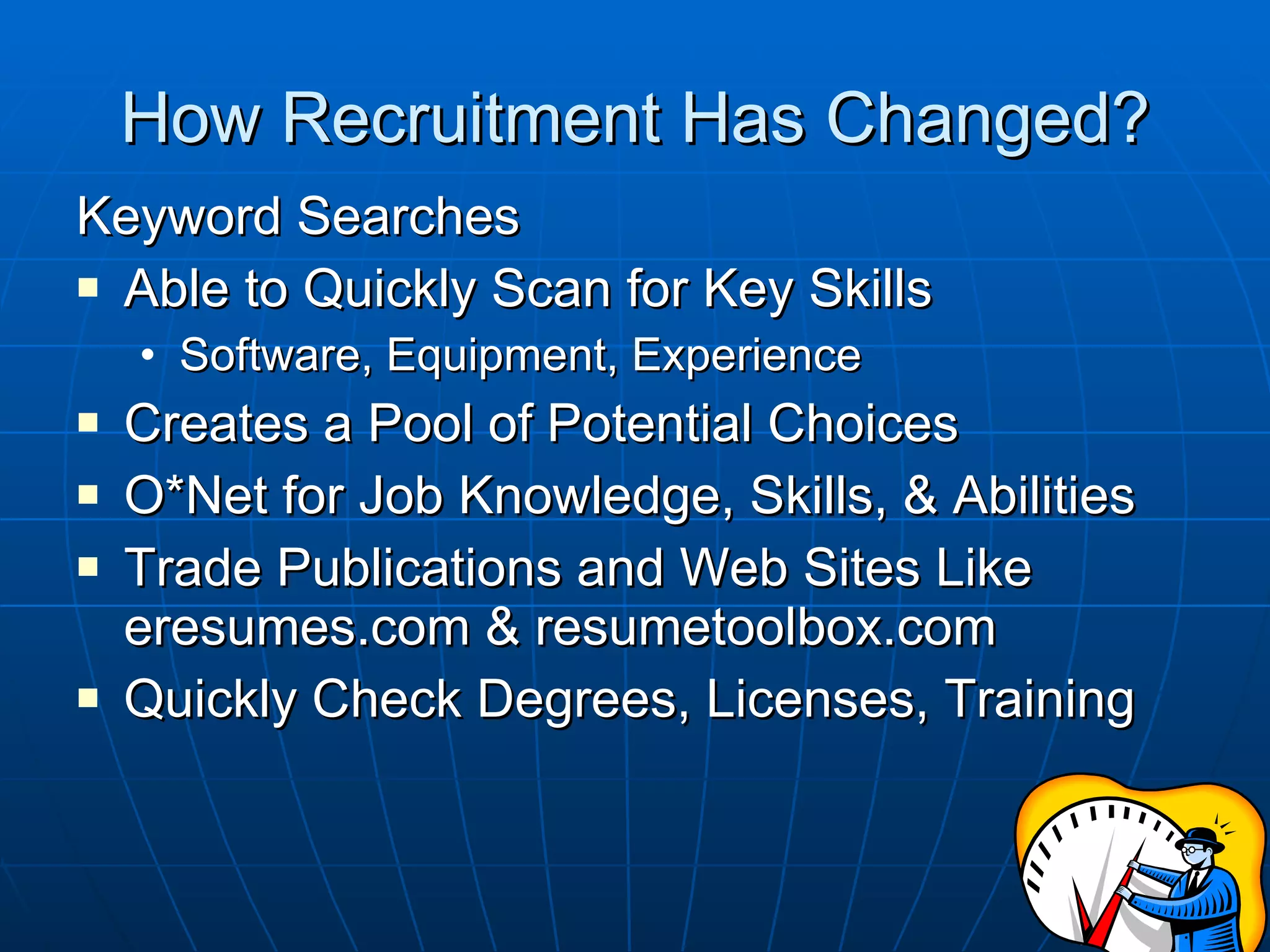 How Recruitment Has Changed? Keyword Searches Able to Quickly Scan for Key Skills Software, Equipment, Experience Creates a Pool of Potential Choices O*Net for Job Knowledge, Skills, & Abilities Trade Publications and Web Sites Like eresumes.com & resumetoolbox.com  Quickly Check Degrees, Licenses, Training 