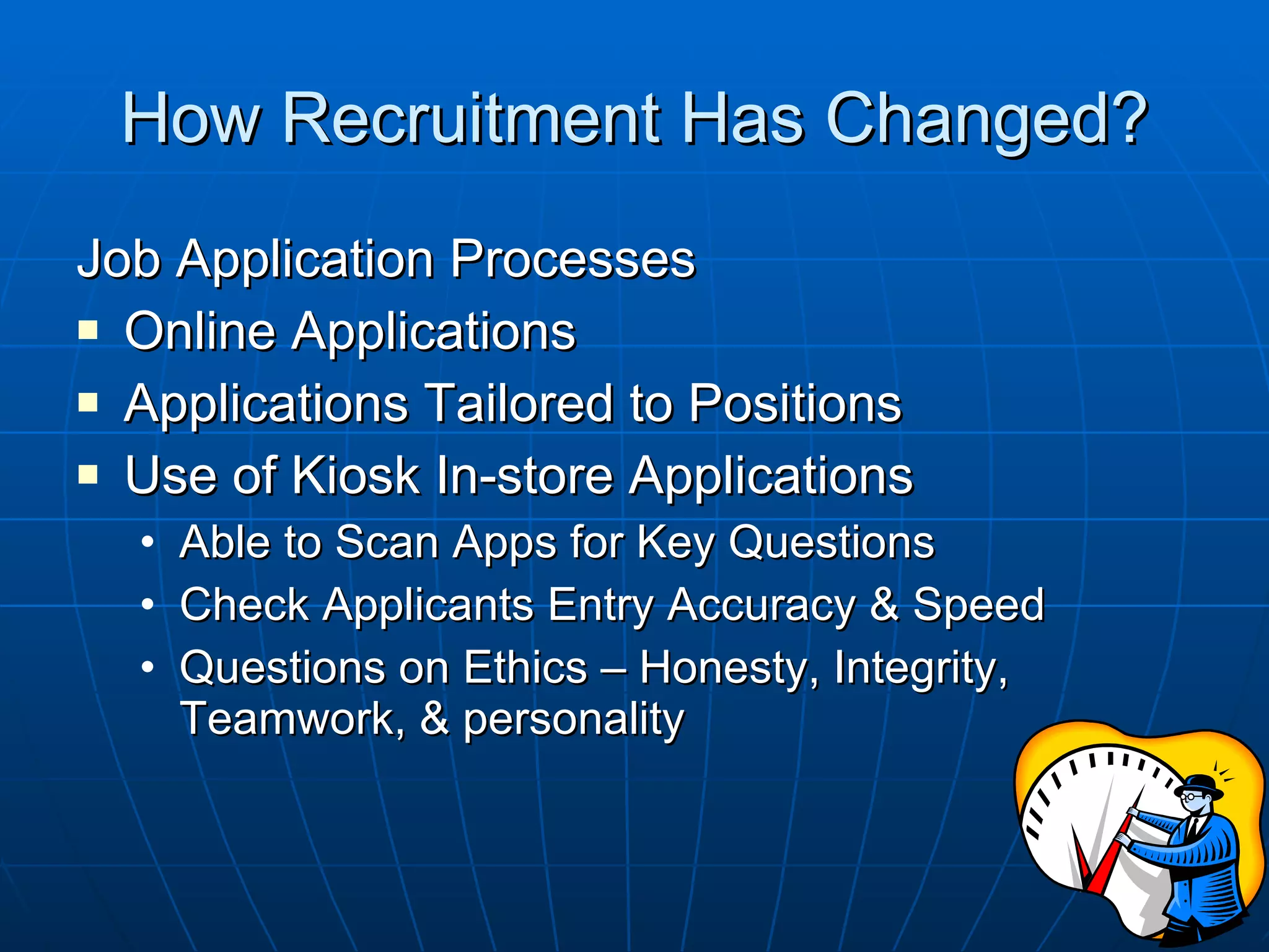 How Recruitment Has Changed? Job Application Processes Online Applications Applications Tailored to Positions Use of Kiosk In-store Applications Able to Scan Apps for Key Questions Check Applicants Entry Accuracy & Speed Questions on Ethics – Honesty, Integrity, Teamwork, & personality 