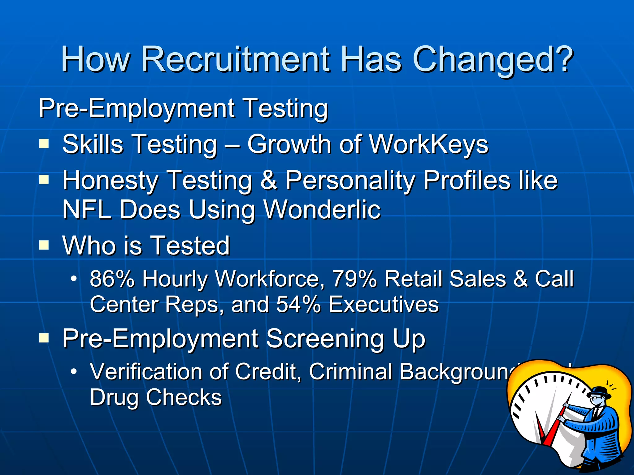 How Recruitment Has Changed? Pre-Employment Testing Skills Testing – Growth of WorkKeys Honesty Testing & Personality Profiles like NFL Does Using Wonderlic Who is Tested 86% Hourly Workforce, 79% Retail Sales & Call Center Reps, and 54% Executives Pre-Employment Screening Up Verification of Credit, Criminal Background, and Drug Checks 