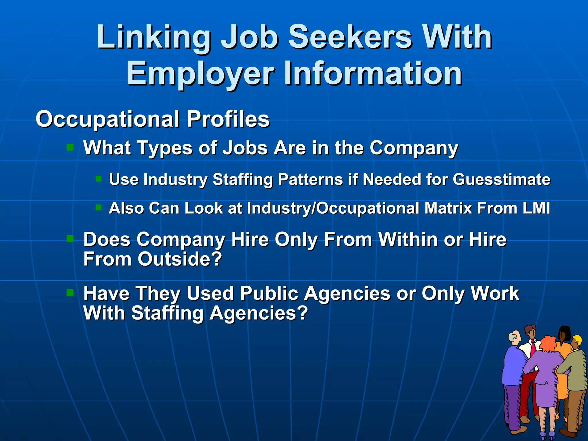 Linking Job Seekers With Employer Information Occupational Profiles What Types of Jobs Are in the Company Use Industry Staffing Patterns if Needed for Guesstimate Also Can Look at Industry/Occupational Matrix From LMI Does Company Hire Only From Within or Hire From Outside? Have They Used Public Agencies or Only Work With Staffing Agencies? 