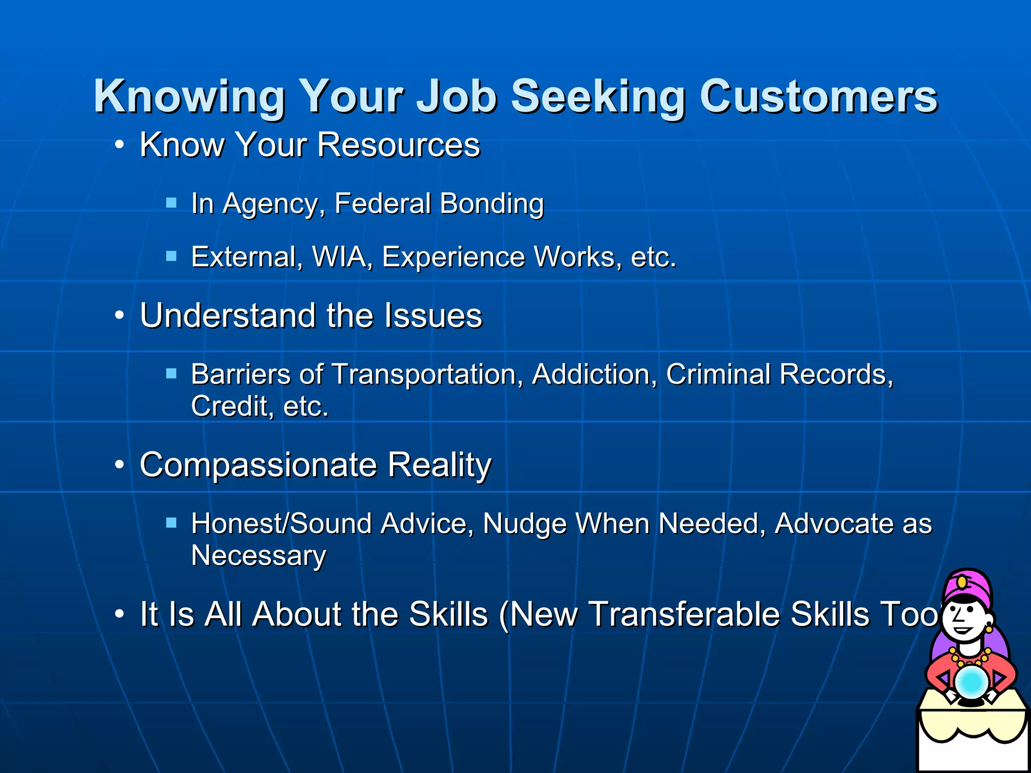Knowing Your Job Seeking Customers Know Your Resources  In Agency, Federal Bonding External, WIA, Experience Works, etc. Understand the Issues  Barriers of Transportation, Addiction, Criminal Records, Credit, etc. Compassionate Reality Honest/Sound Advice, Nudge When Needed, Advocate as Necessary  It Is All About the Skills (New Transferable Skills Tool) 
