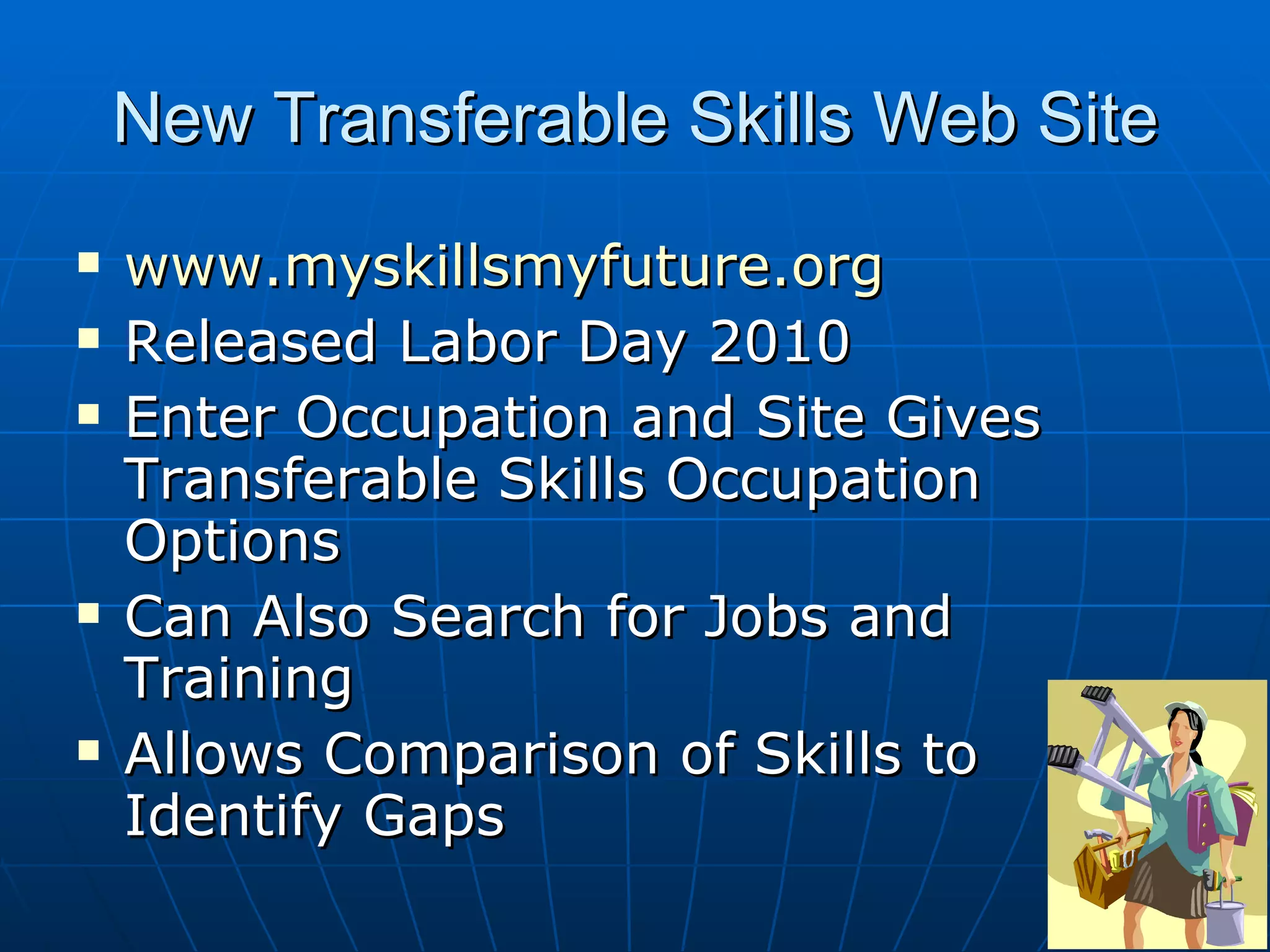 New Transferable Skills Web Site www.myskillsmyfuture.org Released Labor Day 2010 Enter Occupation and Site Gives Transferable Skills Occupation Options Can Also Search for Jobs and Training Allows Comparison of Skills to Identify Gaps 