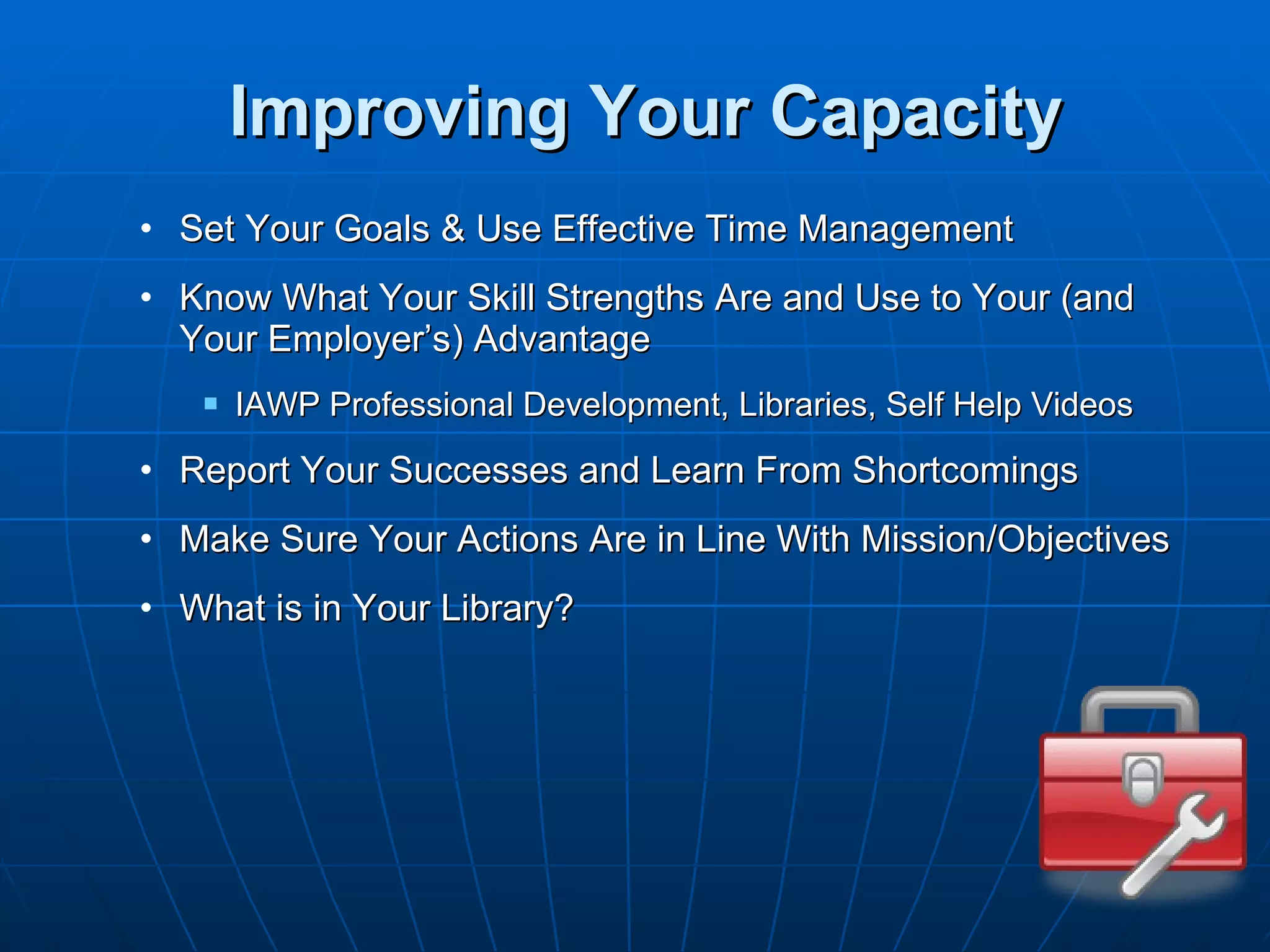 Improving Your Capacity Set Your Goals & Use Effective Time Management Know What Your Skill Strengths Are and Use to Your (and Your Employer’s) Advantage IAWP Professional Development, Libraries, Self Help Videos Report Your Successes and Learn From Shortcomings Make Sure Your Actions Are in Line With Mission/Objectives What is in Your Library? 
