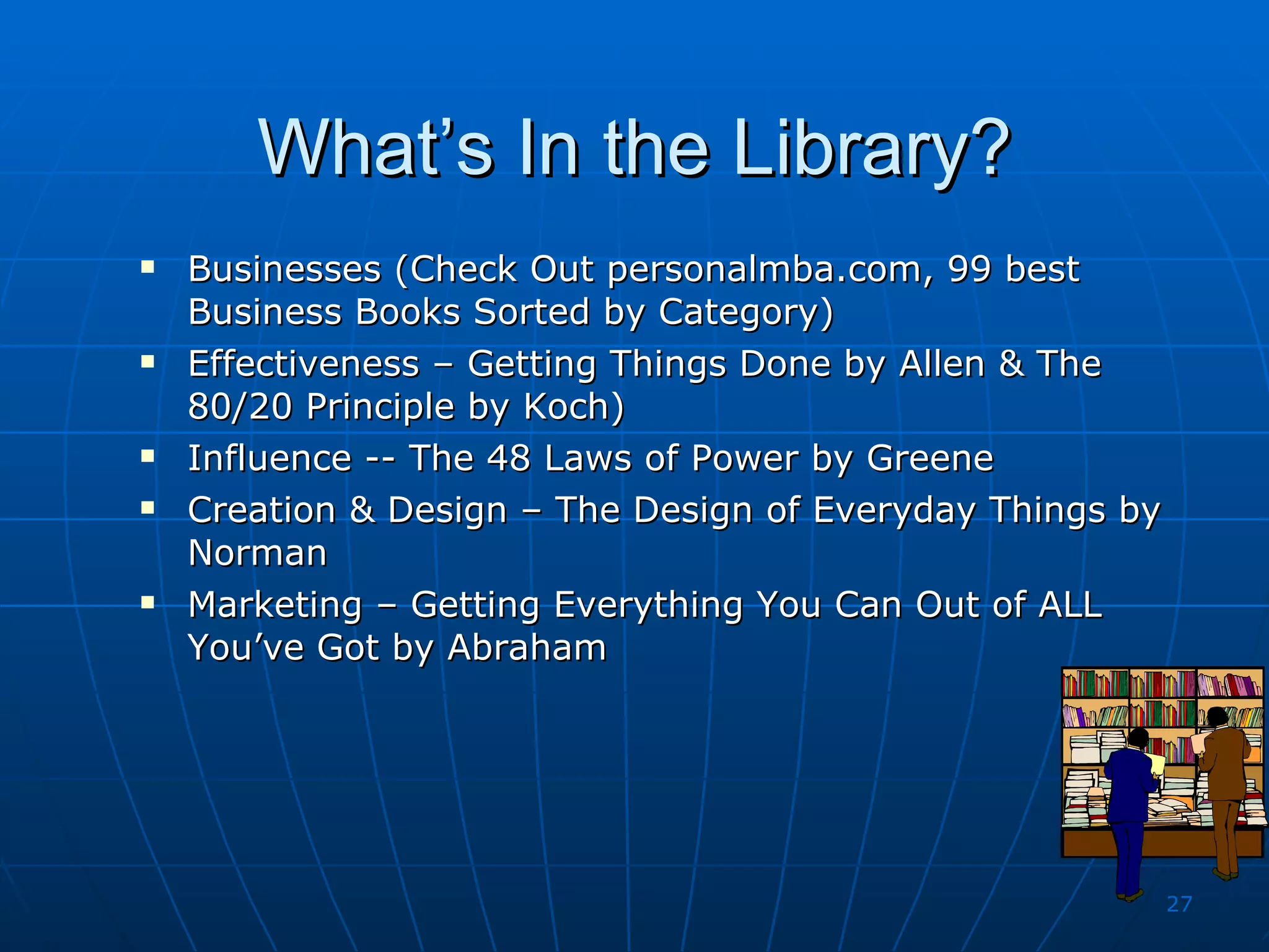 What’s In the Library? Businesses (Check Out personalmba.com, 99 best Business Books Sorted by Category) Effectiveness – Getting Things Done by Allen & The 80/20 Principle by Koch) Influence -- The 48 Laws of Power by Greene Creation & Design – The Design of Everyday Things by Norman Marketing – Getting Everything You Can Out of ALL You’ve Got by Abraham 