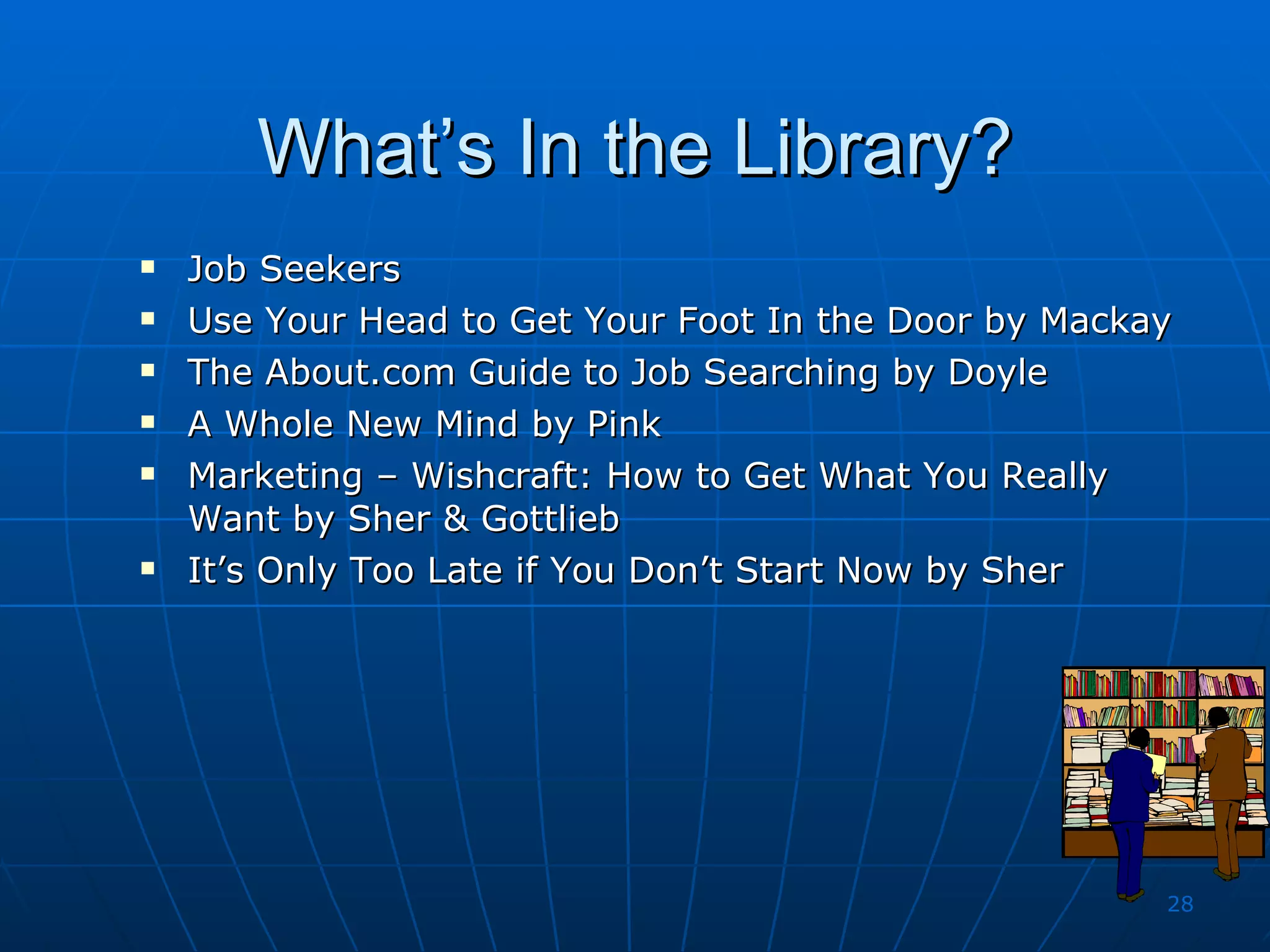 What’s In the Library? Job Seekers  Use Your Head to Get Your Foot In the Door by Mackay The About.com Guide to Job Searching by Doyle A Whole New Mind by Pink Marketing – Wishcraft: How to Get What You Really Want by Sher & Gottlieb It’s Only Too Late if You Don’t Start Now by Sher 