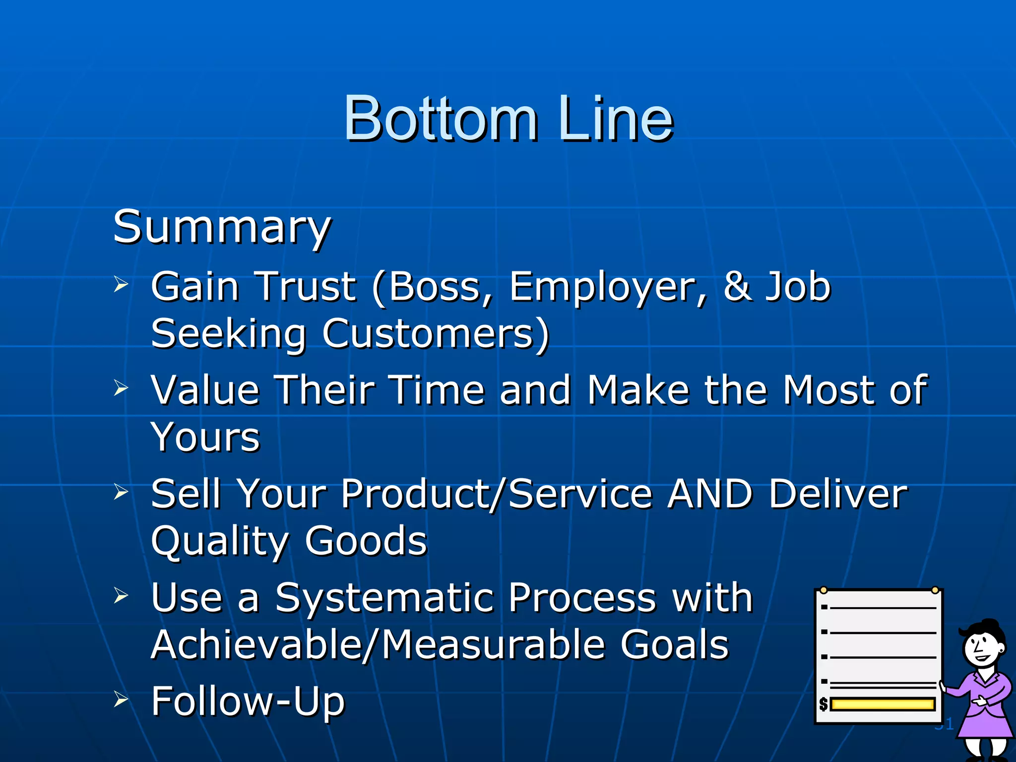 Bottom Line Summary Gain Trust (Boss, Employer, & Job Seeking Customers) Value Their Time and Make the Most of Yours Sell Your Product/Service AND Deliver Quality Goods Use a Systematic Process with Achievable/Measurable Goals Follow-Up 