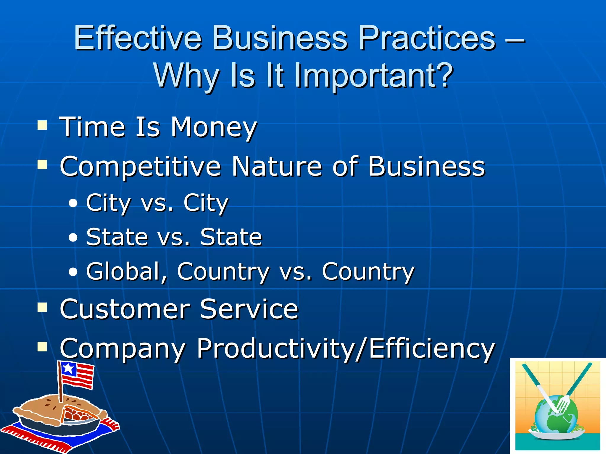 Effective Business Practices –  Why Is It Important? Time Is Money Competitive Nature of Business City vs. City State vs. State Global, Country vs. Country Customer Service Company Productivity/Efficiency 