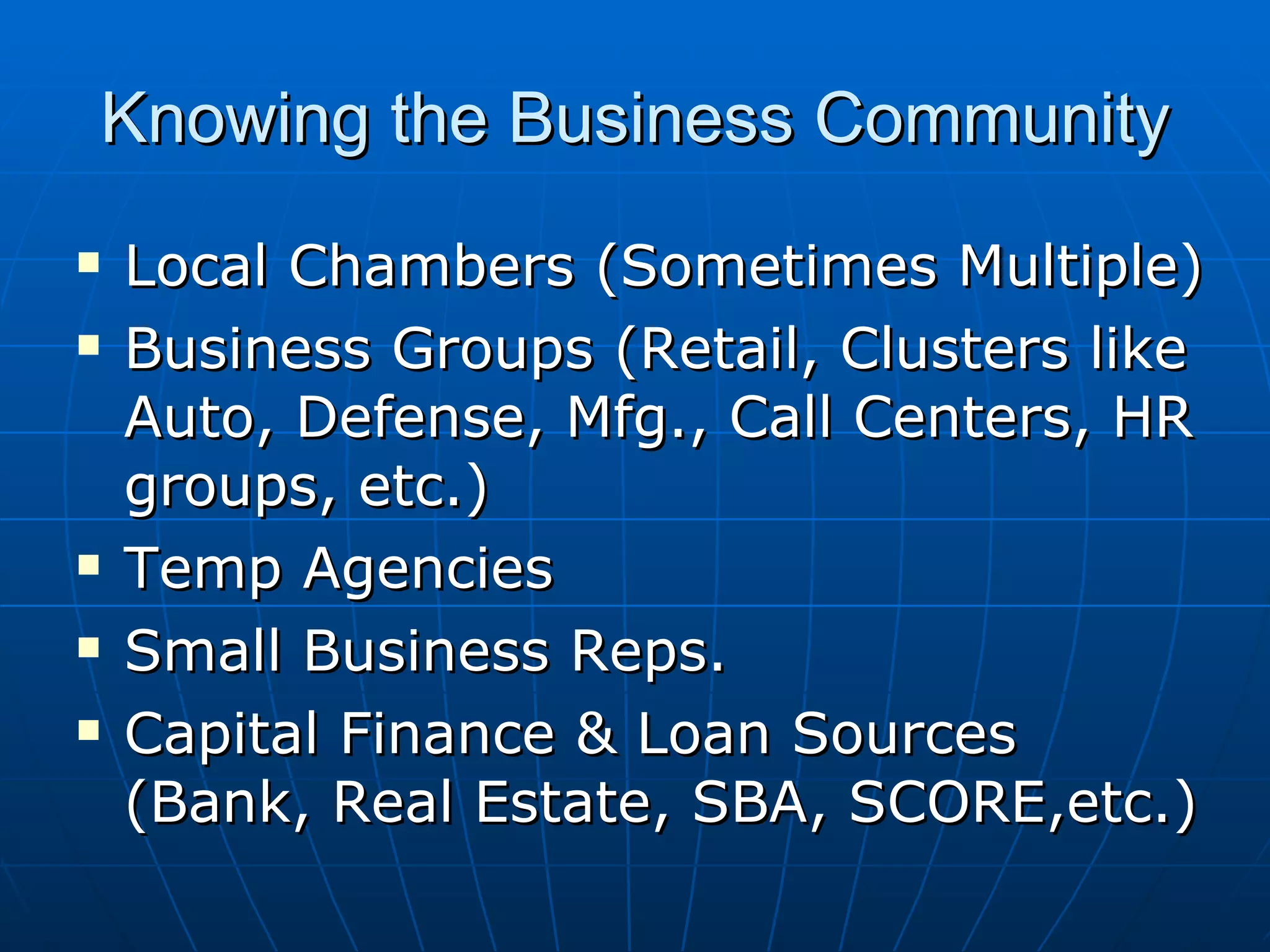 Knowing the Business Community Local Chambers (Sometimes Multiple) Business Groups (Retail, Clusters like Auto, Defense, Mfg., Call Centers, HR groups, etc.) Temp Agencies Small Business Reps. Capital Finance & Loan Sources (Bank, Real Estate, SBA, SCORE,etc.)  
