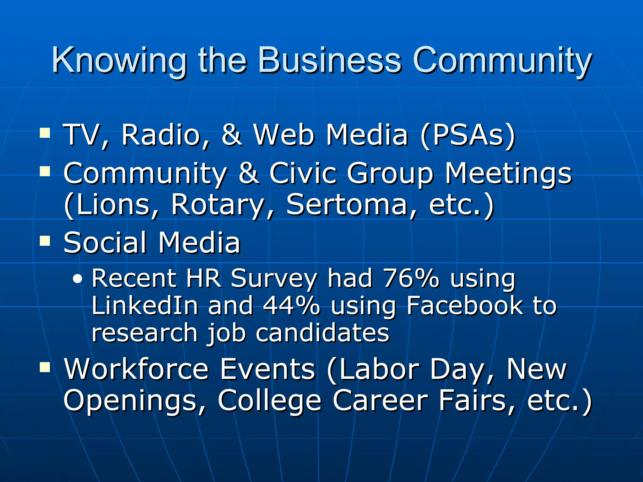 Knowing the Business Community TV, Radio, & Web Media (PSAs) Community & Civic Group Meetings (Lions, Rotary, Sertoma, etc.) Social Media Recent HR Survey had 76% using LinkedIn and 44% using Facebook to research job candidates Workforce Events (Labor Day, New Openings, College Career Fairs, etc.) 