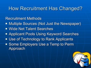 How Recruitment Has Changed? Recruitment Methods Multiple Sources (Not Just the Newspaper) Wide Net Talent Searches Applicant Pools Using Keyword Searches Use of Technology to Rank Applicants Some Employers Use a Temp to Perm Approach 
