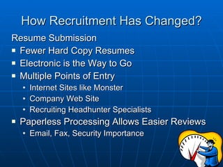 How Recruitment Has Changed? Resume Submission Fewer Hard Copy Resumes Electronic is the Way to Go Multiple Points of Entry Internet Sites like Monster Company Web Site Recruiting Headhunter Specialists Paperless Processing Allows Easier Reviews Email, Fax, Security Importance 