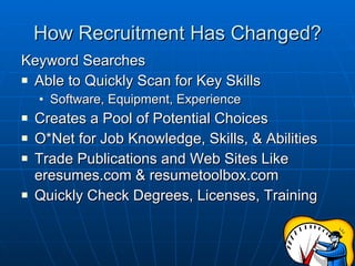 How Recruitment Has Changed? Keyword Searches Able to Quickly Scan for Key Skills Software, Equipment, Experience Creates a Pool of Potential Choices O*Net for Job Knowledge, Skills, & Abilities Trade Publications and Web Sites Like eresumes.com & resumetoolbox.com  Quickly Check Degrees, Licenses, Training 