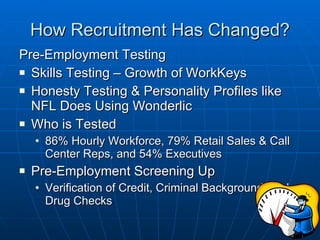 How Recruitment Has Changed? Pre-Employment Testing Skills Testing – Growth of WorkKeys Honesty Testing & Personality Profiles like NFL Does Using Wonderlic Who is Tested 86% Hourly Workforce, 79% Retail Sales & Call Center Reps, and 54% Executives Pre-Employment Screening Up Verification of Credit, Criminal Background, and Drug Checks 