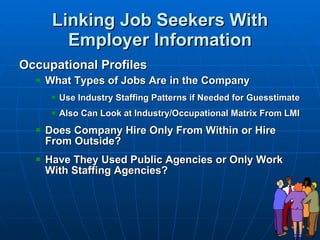 Linking Job Seekers With Employer Information Occupational Profiles What Types of Jobs Are in the Company Use Industry Staffing Patterns if Needed for Guesstimate Also Can Look at Industry/Occupational Matrix From LMI Does Company Hire Only From Within or Hire From Outside? Have They Used Public Agencies or Only Work With Staffing Agencies? 