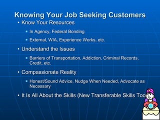 Knowing Your Job Seeking Customers Know Your Resources  In Agency, Federal Bonding External, WIA, Experience Works, etc. Understand the Issues  Barriers of Transportation, Addiction, Criminal Records, Credit, etc. Compassionate Reality Honest/Sound Advice, Nudge When Needed, Advocate as Necessary  It Is All About the Skills (New Transferable Skills Tool) 