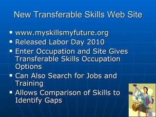 New Transferable Skills Web Site www.myskillsmyfuture.org Released Labor Day 2010 Enter Occupation and Site Gives Transferable Skills Occupation Options Can Also Search for Jobs and Training Allows Comparison of Skills to Identify Gaps 
