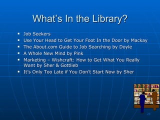 What’s In the Library? Job Seekers  Use Your Head to Get Your Foot In the Door by Mackay The About.com Guide to Job Searching by Doyle A Whole New Mind by Pink Marketing – Wishcraft: How to Get What You Really Want by Sher & Gottlieb It’s Only Too Late if You Don’t Start Now by Sher 