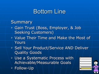 Bottom Line Summary Gain Trust (Boss, Employer, & Job Seeking Customers) Value Their Time and Make the Most of Yours Sell Your Product/Service AND Deliver Quality Goods Use a Systematic Process with Achievable/Measurable Goals Follow-Up 