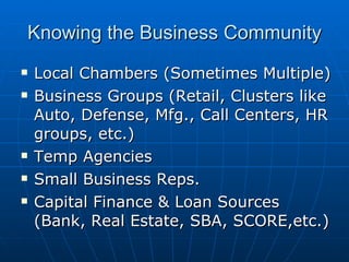 Knowing the Business Community Local Chambers (Sometimes Multiple) Business Groups (Retail, Clusters like Auto, Defense, Mfg., Call Centers, HR groups, etc.) Temp Agencies Small Business Reps. Capital Finance & Loan Sources (Bank, Real Estate, SBA, SCORE,etc.)  