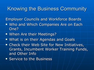 Knowing the Business Community Employer Councils and Workforce Boards Who and Which Companies Are on Each One? When Are their Meetings? What is on their Agendas and Goals Check their Web Site for New Initiatives, Grants, Incumbent Worker Training Funds, and Other Info Service to the Business 