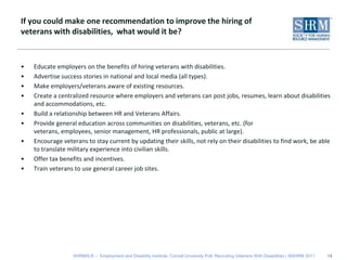 If you could make one recommendation to improve the hiring of veterans with disabilities,  what would it be?Educate employers on the benefits of hiring veterans with disabilities.Advertise success stories in national and local media (all types).Make employers/veterans aware of existing resources. Create a centralized resource where employers and veterans can post jobs, resumes, learn about disabilities and accommodations, etc. Build a relationship between HR and Veterans Affairs. Provide general education across communities on disabilities, veterans, etc. (for veterans, employees, senior management, HR professionals, public at large).Encourage veterans to stay current by updating their skills, not rely on their disabilities to find work, be able to translate military experience into civilian skills.Offer tax benefits and incentives.Train veterans to use general career job sites.14