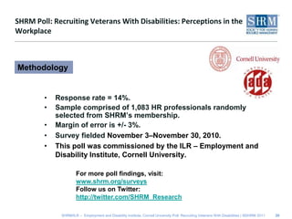 SHRM Poll: Recruiting Veterans With Disabilities: Perceptions in the WorkplaceResponse rate = 14%.Sample comprised of 1,083 HR professionals randomly selected from SHRM’s membership.Margin of error is +/- 3%.Survey fielded November 3–November 30, 2010.This poll was commissioned by the ILR – Employment and Disability Institute, Cornell University. 20MethodologyFor more poll findings, visit: www.shrm.org/surveysFollow us on Twitter: http://twitter.com/SHRM_Research