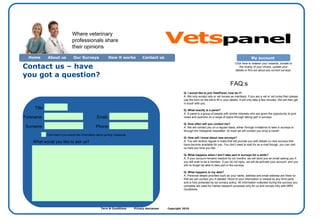 Term & Conditions  Privacy disclaimer  Copyright 2010  Contact us – have you got a question?  Home About us Contact us  Our Surveys How it works Title Forename Surname What would you like to ask us? Email: Where veterinary professionals share their opinions FAQ:s Q: I would like to join VetsPanel, how do I?: A: We only accept vets or vet nurses as members. If you are a vet or vet nurse then please use the form on the left to fill in your details. It will only take a few minutes. We will then get in touch with you. Q: What exactly is a panel? A: A panel is a group of people with similar interests who are given the opportunity to give views and opinions on a range of topics through taking part in surveys. Q: How often will you contact me? A: We will contact you on a regular basis, either through invitations to take in surveys or through the Vetspanel newsletter. At most we will contact you once a month. Q: How will I know about new surveys? A: You will receive regular e-mails that will provide you with details on new surveys that have become available for you. You don’t need to wait for an e-mail though, you can visit us here any time you like. Q: What happens when I don’t take part in surveys for a while? A: If your account remains inactive for six months, we will send you an email asking you if you still wish to be a member. If you do not reply, we will de-activate your account, and you will no longer be able to take part in the surveys. Q: What happens to my data? A: Personal details provided such as your name, address and email address are there so that we can contact you if needed. None of your information is viewed by any third party and is fully protected by our privacy policy. All information collected during the surveys you complete are used for market research purposes only for us and comply fully with MRS Guidelines. Phone: My account  Click here to redeem your rewards, donate to the charity of your choice, update your details or find out about any current surveys. Click here if you would like information about joining Vetspanel. Vets panel 