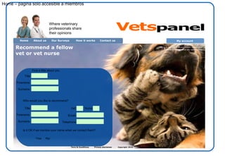 Term & Conditions  Privacy disclaimer  Copyright 2010  Recommend a fellow vet or vet nurse Home About us Contact us  Our Surveys How it works Where veterinary professionals share their opinions Home – pagina solo accesible a miembros Title Forename Surname Who would you like to recommend? First a little about you Title Forename Surname Email: Telephone: Is it OK if we mention your name when we contact them? Yes No Vet: Nurse My account  Click here to redeem your rewards, donate to the charity of your choice, update your details or find out about any current surveys. Vets panel 