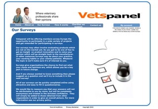 Term & Conditions  Privacy disclaimer  Copyright 2010  Vetspanel will be offering members across Europe the opportunity to participate in a wide variety of projects and get rewarded for participating in surveys.  Our surveys may often involve evaluating products which are not on the market yet. So you get to be one of few to get an insight  on product innovation and to voice your opinion which will go straight back to the manufacturer. In other instances surveys may be about your practice, your working habits or your clients/patients. Whatever the topic is we’ll make sure it’s of interest to you. Surveys give organizations the chance to find out what your views and opinions are, which allows you be a key part in future change. And if you always wanted to know something then please suggest us a question and we’ll try to include it in the next survey! All of our surveys can be quickly completed online using attractive and easy to fill in questionnaires. We would like to reassure you that your answers will not be attributable to you by name, but will be completely anonymous and treated in the strictest confidence.  They will simply be added to those obtained from other respondents in order to give an overall picture. For more information see our privacy policy. Our Surveys  Where veterinary professionals share their opinions Home About us Contact us  Our Surveys How it works Charities we support My account  Click here to redeem your rewards, donate to the charity of your choice, update your details or find out about any current surveys. Vets panel 